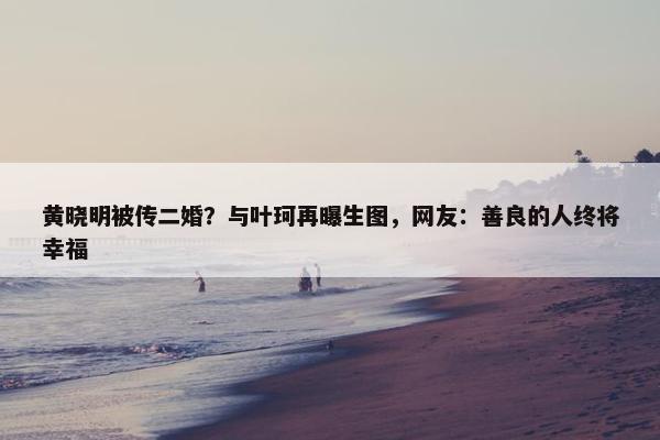 黄晓明被传二婚？与叶珂再曝生图，网友：善良的人终将幸福