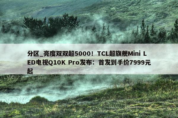 分区_亮度双双超5000！TCL超旗舰Mini LED电视Q10K Pro发布：首发到手价7999元起