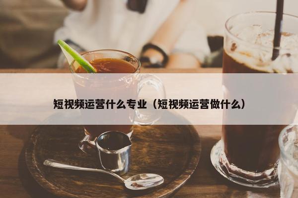 短视频运营什么专业（短视频运营做什么）