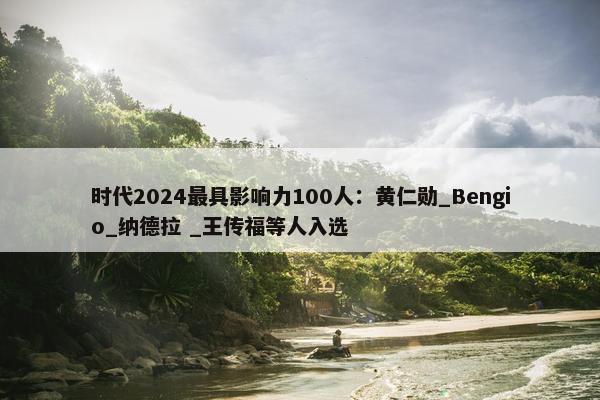 时代2024最具影响力100人：黄仁勋_Bengio_纳德拉 _王传福等人入选