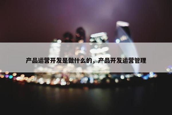 产品运营开发是做什么的，产品开发运营管理