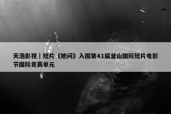 天浩影视｜短片《她问》入围第41届釜山国际短片电影节国际竞赛单元