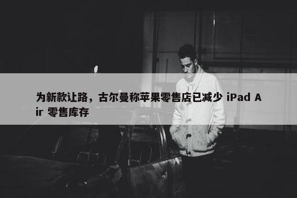 为新款让路，古尔曼称苹果零售店已减少 iPad Air 零售库存