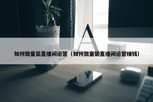 如何做童装直播间运营（如何做童装直播间运营赚钱）