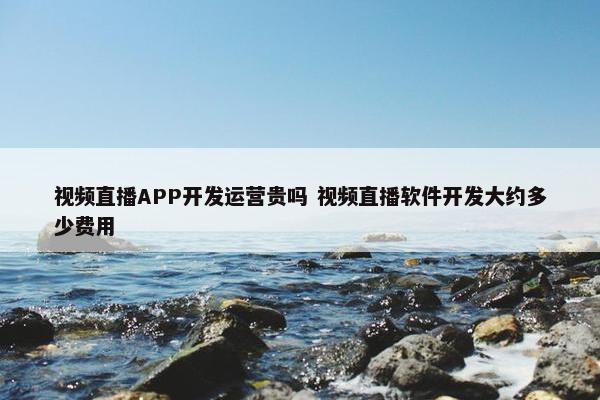 视频直播APP开发运营贵吗 视频直播软件开发大约多少费用