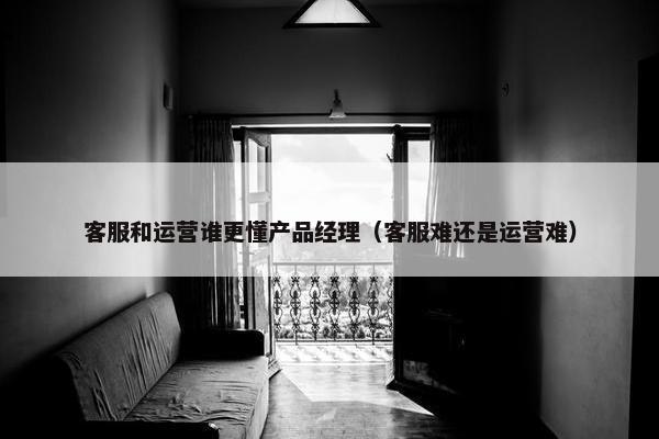 客服和运营谁更懂产品经理（客服难还是运营难）