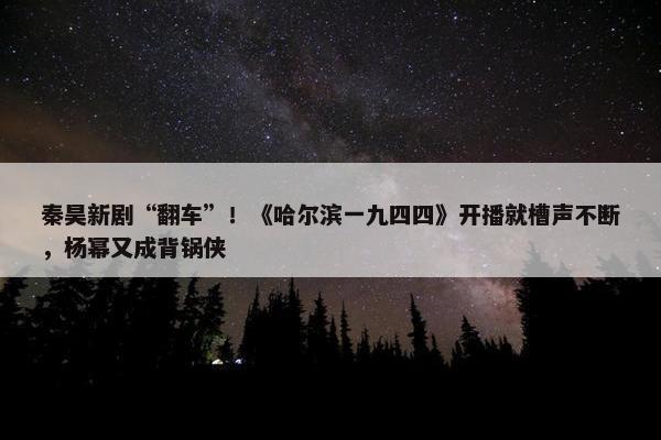 秦昊新剧“翻车”！《哈尔滨一九四四》开播就槽声不断，杨幂又成背锅侠