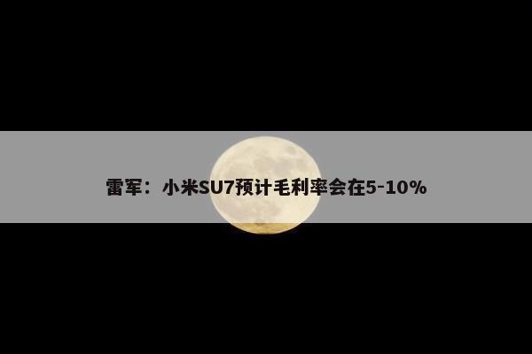 雷军：小米SU7预计毛利率会在5-10%