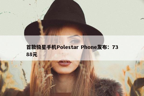 首款极星手机Polestar Phone发布：7388元