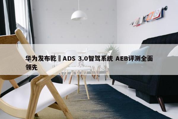 华为发布乾崑ADS 3.0智驾系统 AEB评测全面领先