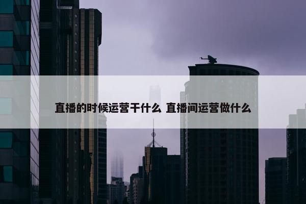 直播的时候运营干什么 直播间运营做什么