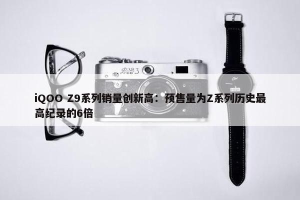 iQOO Z9系列销量创新高：预售量为Z系列历史最高纪录的6倍