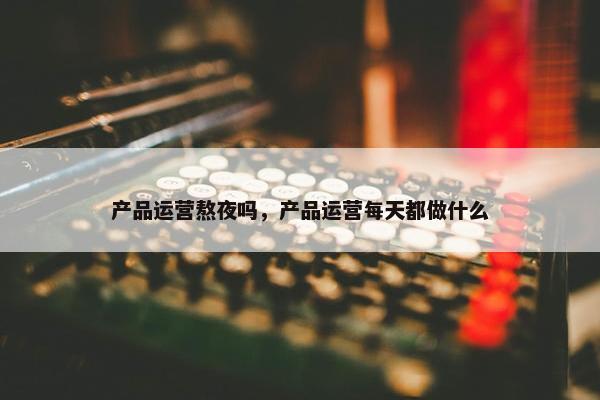 产品运营熬夜吗，产品运营每天都做什么