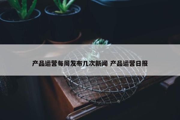 产品运营每周发布几次新闻 产品运营日报