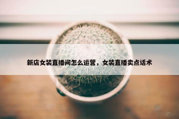 新店女装直播间怎么运营，女装直播卖点话术