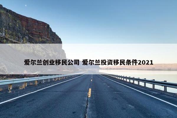 爱尔兰创业移民公司 爱尔兰投资移民条件2021