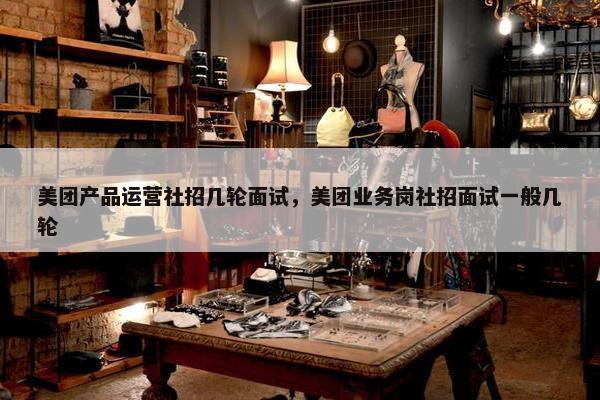 美团产品运营社招几轮面试，美团业务岗社招面试一般几轮