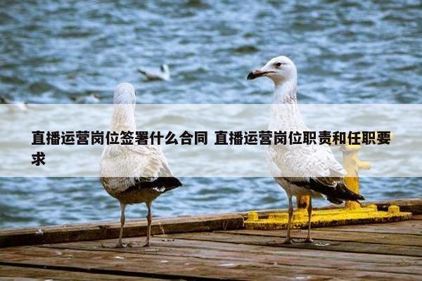 直播运营岗位签署什么合同 直播运营岗位职责和任职要求