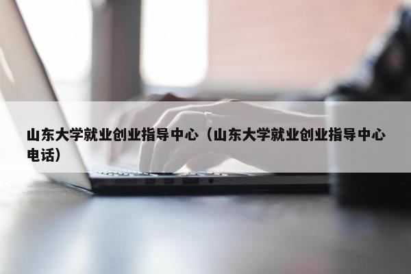 山东大学就业创业指导中心（山东大学就业创业指导中心电话）