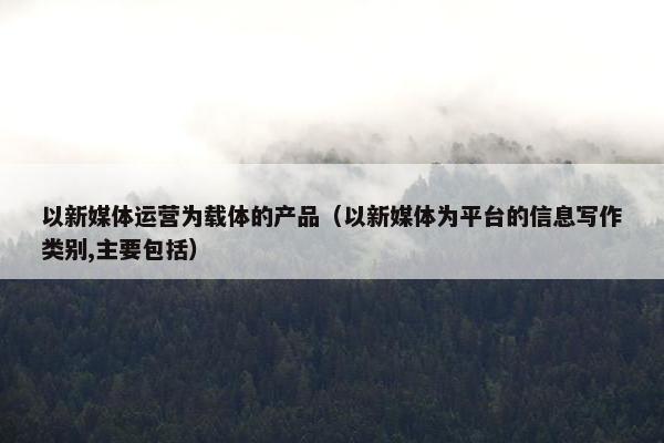 以新媒体运营为载体的产品（以新媒体为平台的信息写作类别,主要包括）