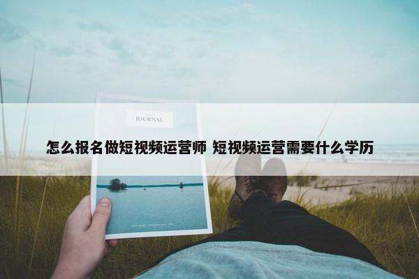 怎么报名做短视频运营师 短视频运营需要什么学历