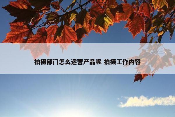 拍摄部门怎么运营产品呢 拍摄工作内容