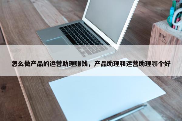 怎么做产品的运营助理赚钱，产品助理和运营助理哪个好