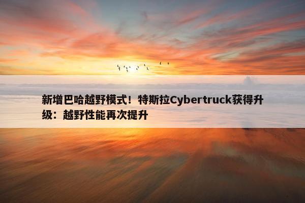 新增巴哈越野模式！特斯拉Cybertruck获得升级：越野性能再次提升