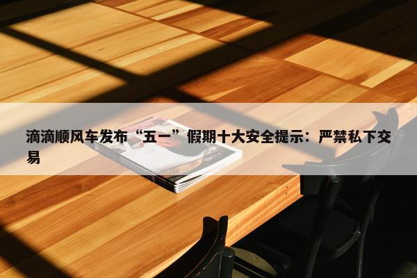 滴滴顺风车发布“五一”假期十大安全提示：严禁私下交易