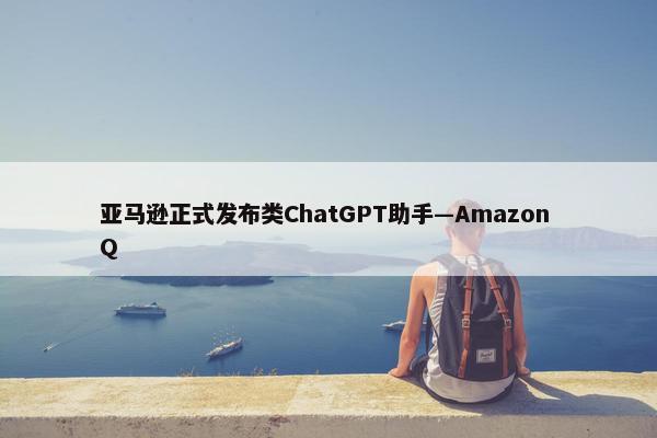 亚马逊正式发布类ChatGPT助手—Amazon Q