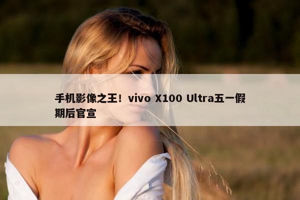 手机影像之王！vivo X100 Ultra五一假期后官宣