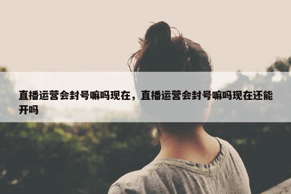 直播运营会封号嘛吗现在，直播运营会封号嘛吗现在还能开吗