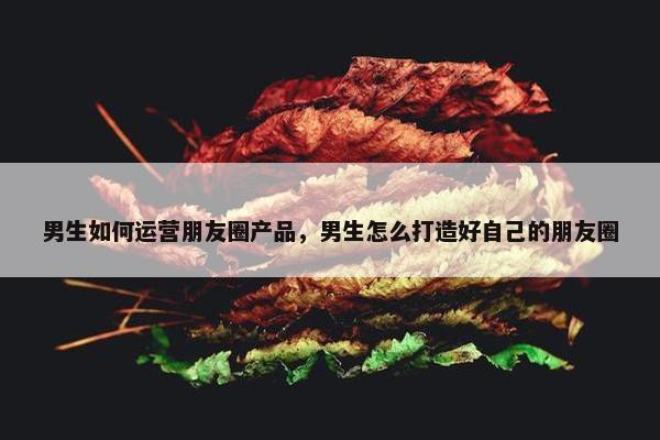 男生如何运营朋友圈产品，男生怎么打造好自己的朋友圈