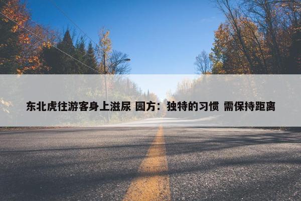 东北虎往游客身上滋尿 园方：独特的习惯 需保持距离