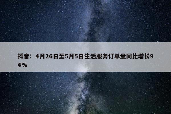 抖音：4月26日至5月5日生活服务订单量同比增长94%