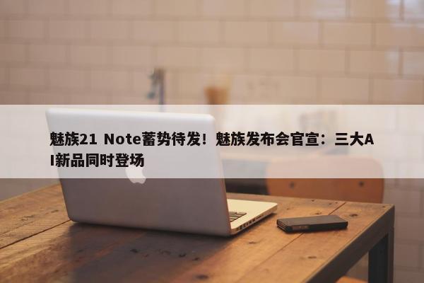 魅族21 Note蓄势待发！魅族发布会官宣：三大AI新品同时登场