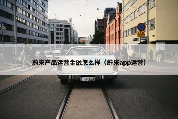 蔚来产品运营金融怎么样（蔚来app运营）