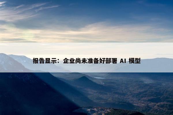 报告显示：企业尚未准备好部署 AI 模型