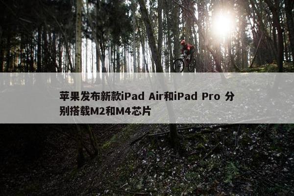 苹果发布新款iPad Air和iPad Pro 分别搭载M2和M4芯片