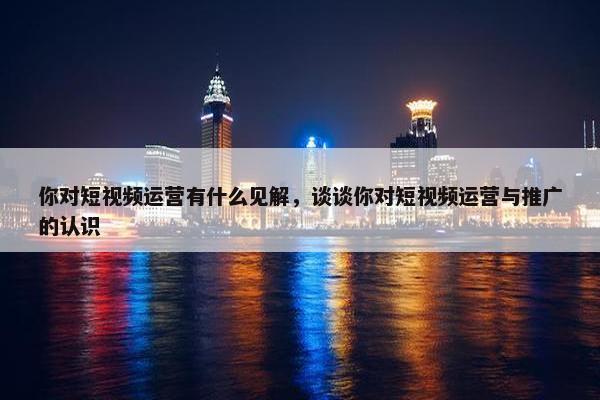 你对短视频运营有什么见解，谈谈你对短视频运营与推广的认识