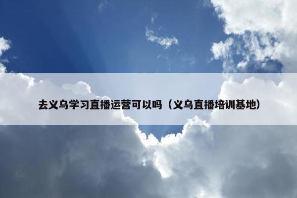 去义乌学习直播运营可以吗（义乌直播培训基地）