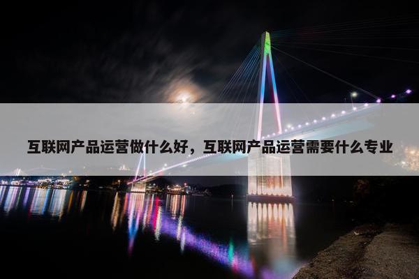 互联网产品运营做什么好，互联网产品运营需要什么专业