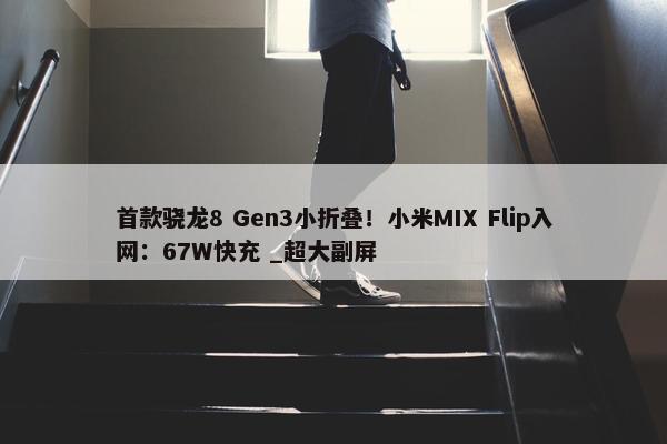 首款骁龙8 Gen3小折叠！小米MIX Flip入网：67W快充 _超大副屏