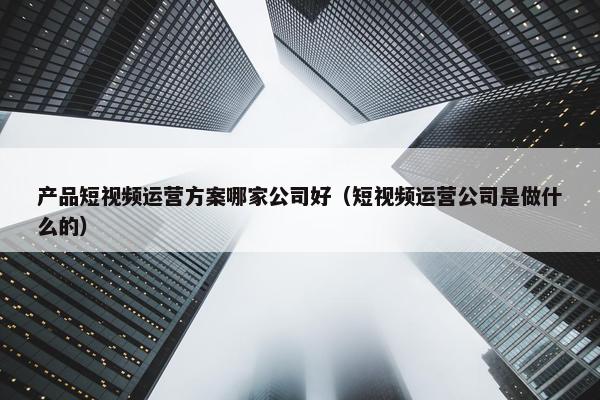 产品短视频运营方案哪家公司好（短视频运营公司是做什么的）