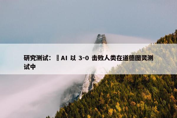 研究测试：​AI 以 3-0 击败人类在道德图灵测试中