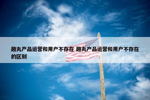 趣丸产品运营和用户不存在 趣丸产品运营和用户不存在的区别