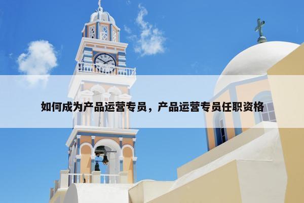 如何成为产品运营专员，产品运营专员任职资格