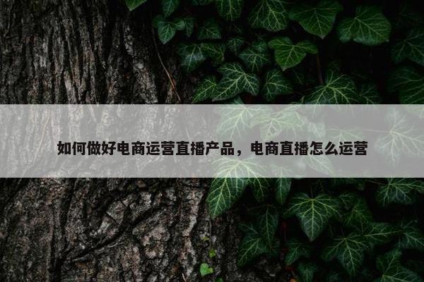 如何做好电商运营直播产品，电商直播怎么运营