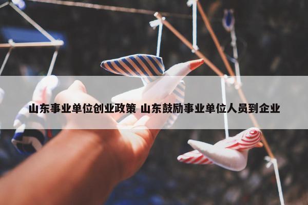 山东事业单位创业政策 山东鼓励事业单位人员到企业