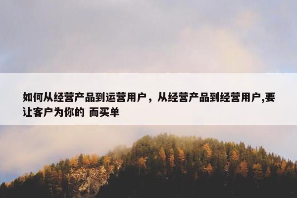 如何从经营产品到运营用户，从经营产品到经营用户,要让客户为你的 而买单